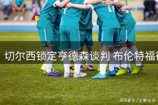 切尔西锁定亨德森谈判 布伦特福德紧急启动桑加雷转会计划