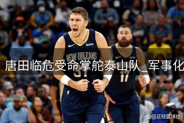 唐田临危受命掌舵泰山队 军事化语录折射铁血执教风格